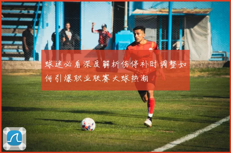 球迷必看深度解析伤停补时调整如何引爆职业联赛大球热潮