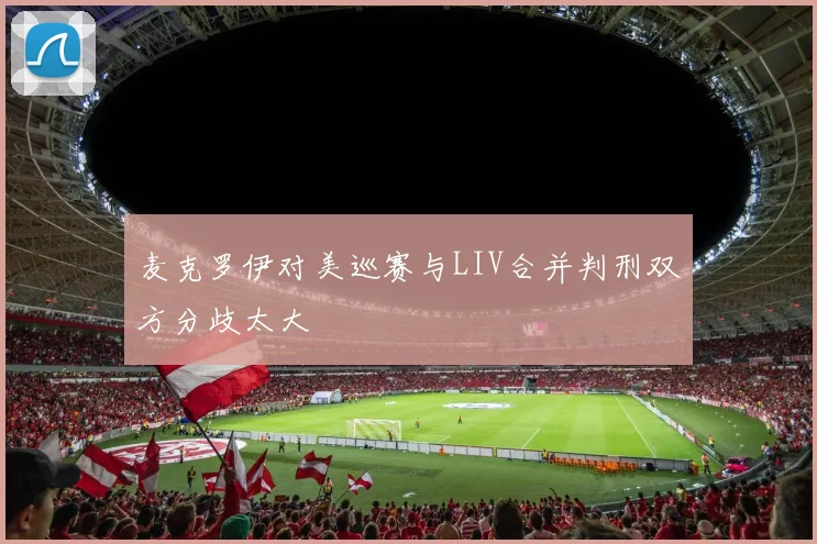 麦克罗伊对美巡赛与LIV合并判刑双方分歧太大